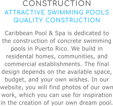 CONSTRUCTION ATTRACTIVE SWIMMING POOLS QUALITY CONSTRUCTION Caribbean Pool & Spa is dedicated to the construction of concrete swimming pools in Puerto Rico. We build in residental homes, communities, and commercial establishments. The final design depends on the available space, budget, and your own wishes. In our website, you will find photos of our own work, which you can use for inspiration in the creation of your own dream pool.