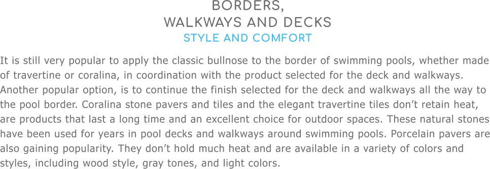 BORDERS,  WALKWAYS AND DECKS STYLE AND COMFORT It is still very popular to apply the classic bullnose to the border of swimming pools, whether made of travertine or coralina, in coordination with the product selected for the deck and walkways. Another popular option, is to continue the finish selected for the deck and walkways all the way to the pool border. Coralina stone pavers and tiles and the elegant travertine tiles don’t retain heat, are products that last a long time and an excellent choice for outdoor spaces. These natural stones have been used for years in pool decks and walkways around swimming pools. Porcelain pavers are also gaining popularity. They don’t hold much heat and are available in a variety of colors and styles, including wood style, gray tones, and light colors.