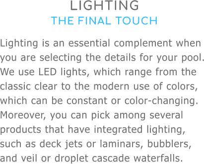 LIGHTING THE FINAL TOUCH Lighting is an essential complement when you are selecting the details for your pool. We use LED lights, which range from the classic clear to the modern use of colors, which can be constant or color-changing. Moreover, you can pick among several products that have integrated lighting, such as deck jets or laminars, bubblers, and veil or droplet cascade waterfalls.